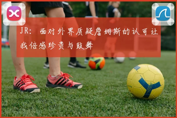 JR：面对外界质疑詹姆斯的认可让我倍感珍贵与鼓舞