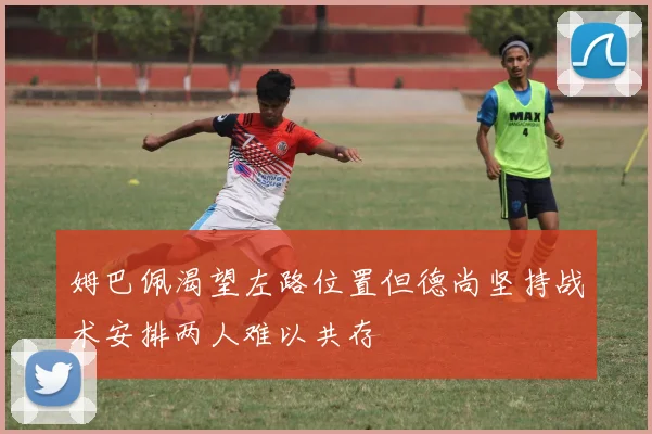 姆巴佩渴望左路位置但德尚坚持战术安排两人难以共存