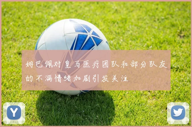 姆巴佩对皇马医疗团队和部分队友的不满情绪加剧引发关注