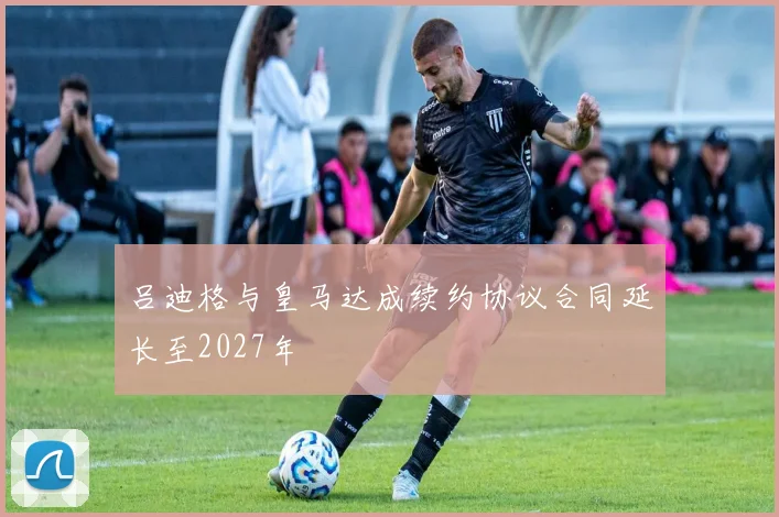 吕迪格与皇马达成续约协议合同延长至2027年