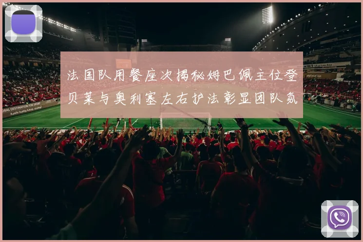 法国队用餐座次揭秘姆巴佩主位登贝莱与奥利塞左右护法彰显团队氛围