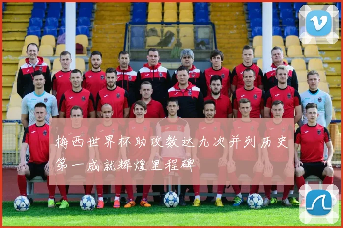 梅西世界杯助攻数达九次并列历史第一成就辉煌里程碑