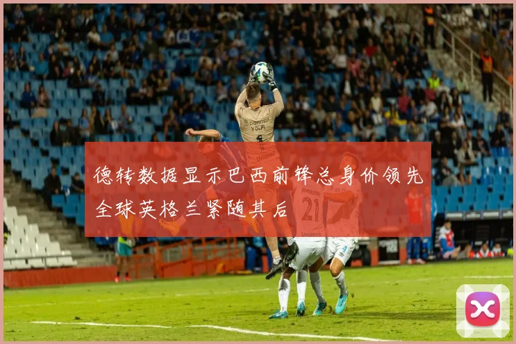 德转数据显示巴西前锋总身价领先全球英格兰紧随其后