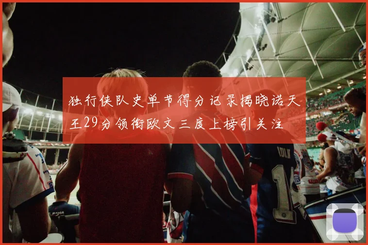 独行侠队史单节得分记录揭晓诺天王29分领衔欧文三度上榜引关注
