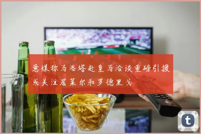 意媒称马洛塔赴皇马洽谈重磅引援或关注居莱尔和罗德里戈