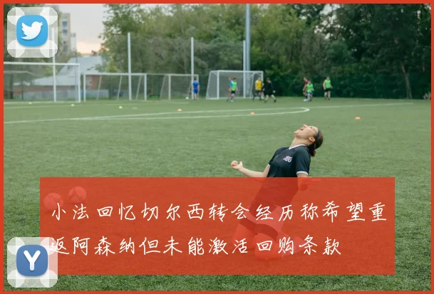 小法回忆切尔西转会经历称希望重返阿森纳但未能激活回购条款