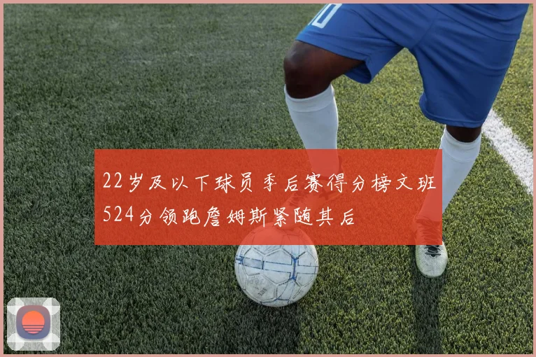 22岁及以下球员季后赛得分榜文班524分领跑詹姆斯紧随其后