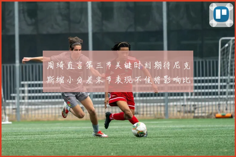 周琦直言第三节关键时刻期待尼克斯缩小分差末节表现不佳将影响比赛结果