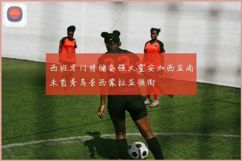 西班牙门将储备强大霍安加西亚尚未首秀乌奈西蒙拉亚领衔