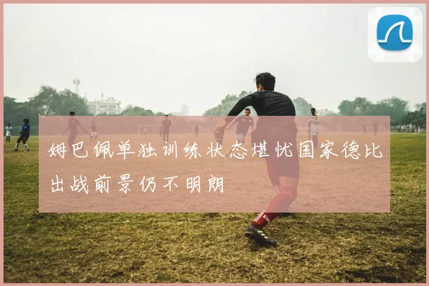 姆巴佩单独训练状态堪忧国家德比出战前景仍不明朗