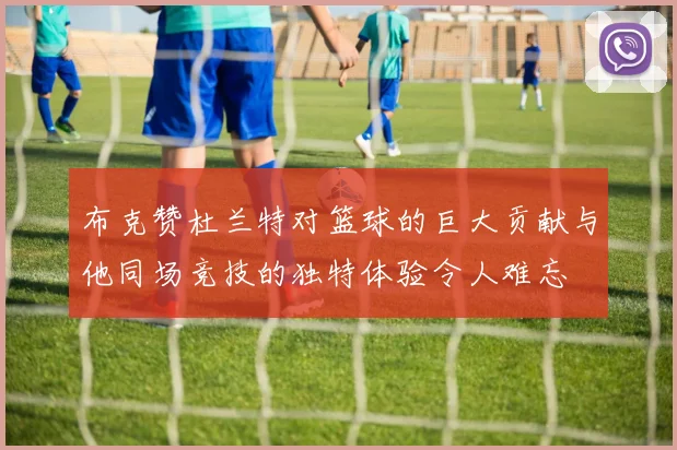 布克赞杜兰特对篮球的巨大贡献与他同场竞技的独特体验令人难忘