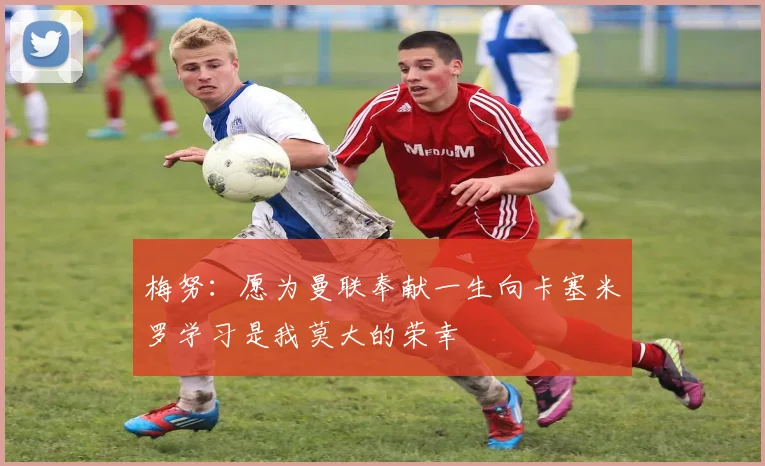 梅努：愿为曼联奉献一生向卡塞米罗学习是我莫大的荣幸