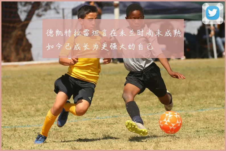 德凯特拉雷坦言在米兰时尚未成熟如今已成长为更强大的自己
