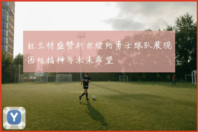 杜兰特盛赞科尔续约勇士球队展现团结精神与未来希望