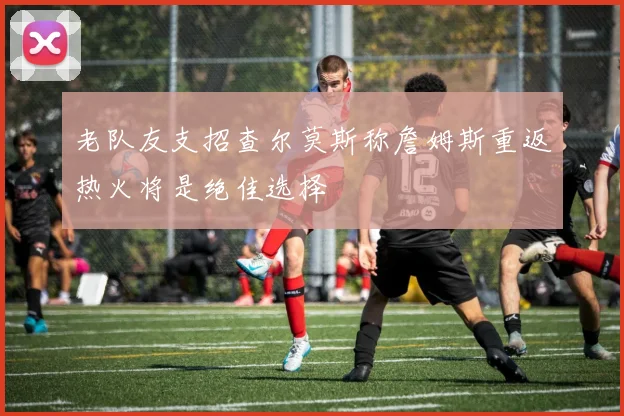 老队友支招查尔莫斯称詹姆斯重返热火将是绝佳选择