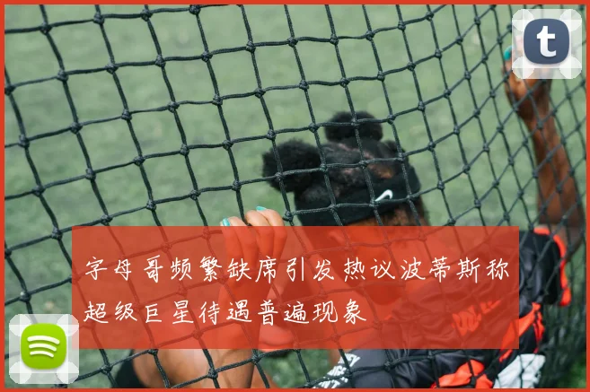 字母哥频繁缺席引发热议波蒂斯称超级巨星待遇普遍现象