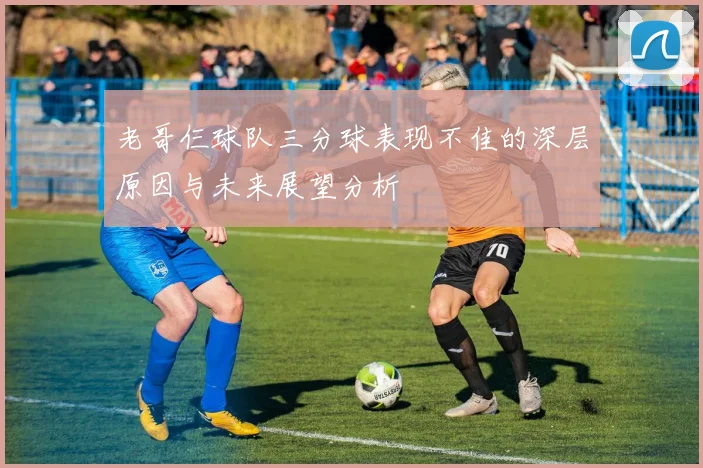 老哥仨球队三分球表现不佳的深层原因与未来展望分析