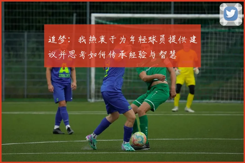 追梦：我热衷于为年轻球员提供建议并思考如何传承经验与智慧