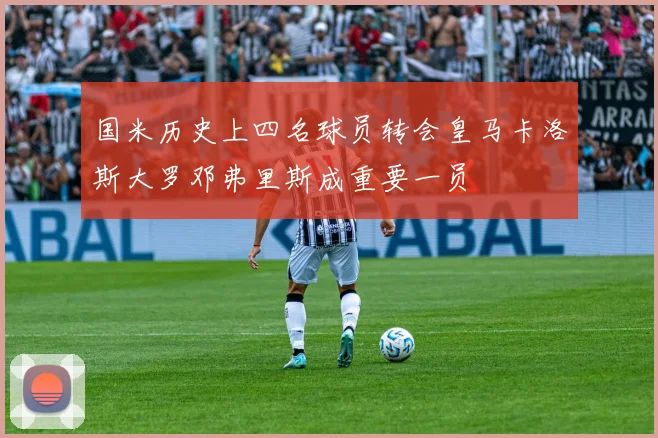 国米历史上四名球员转会皇马卡洛斯大罗邓弗里斯成重要一员
