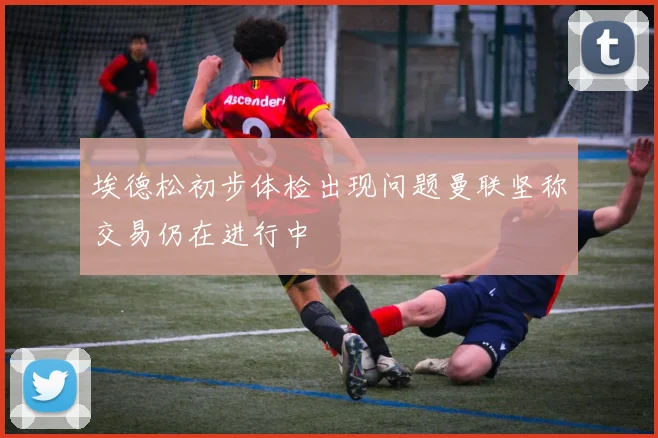 埃德松初步体检出现问题曼联坚称交易仍在进行中