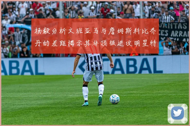 杨毅分析文班亚马与詹姆斯科比乔丹的差距揭示其非顶级进攻明星特质
