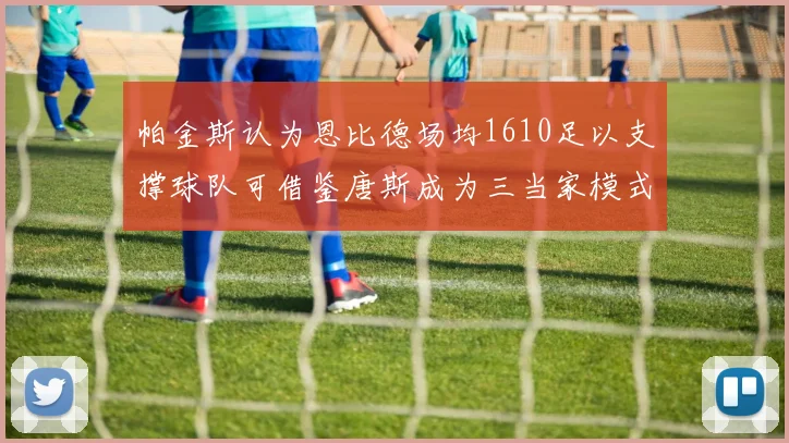 帕金斯认为恩比德场均1610足以支撑球队可借鉴唐斯成为三当家模式