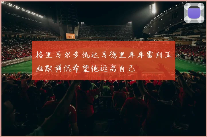 格里马尔多抵达马德里库库雷利亚幽默调侃希望他远离自己