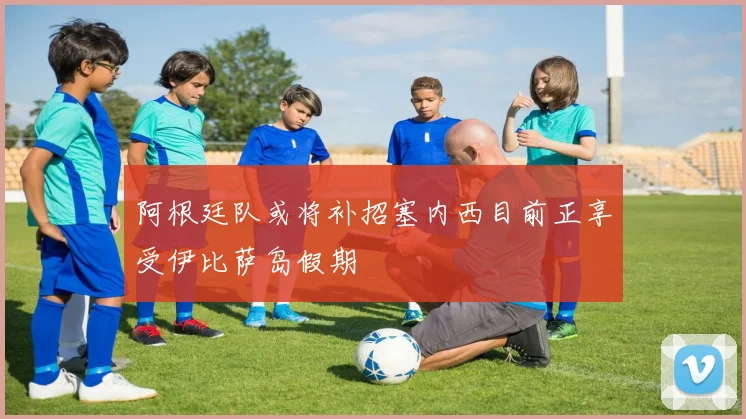阿根廷队或将补招塞内西目前正享受伊比萨岛假期