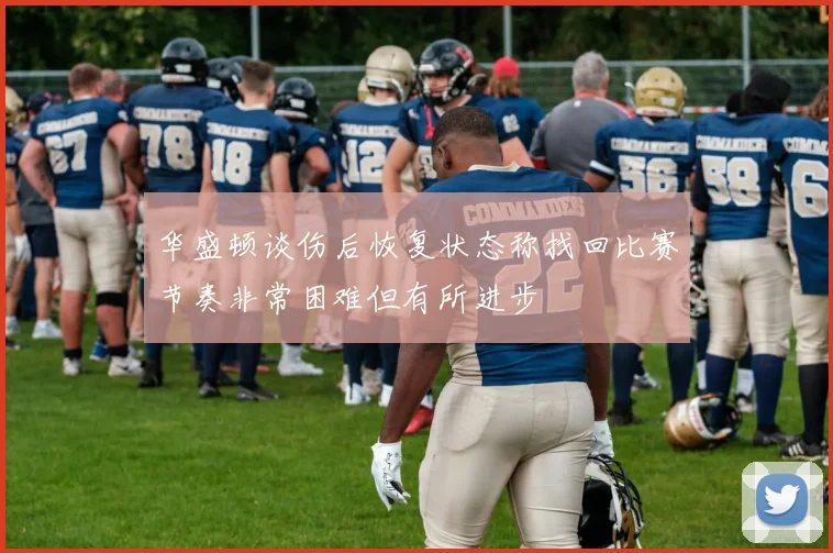 华盛顿谈伤后恢复状态称找回比赛节奏非常困难但有所进步
