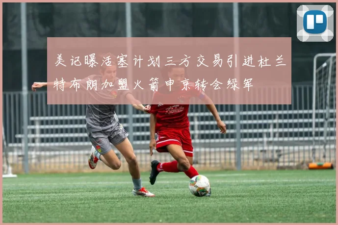 美记曝活塞计划三方交易引进杜兰特布朗加盟火箭申京转会绿军