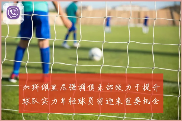 加斯佩里尼强调俱乐部致力于提升球队实力年轻球员将迎来重要机会