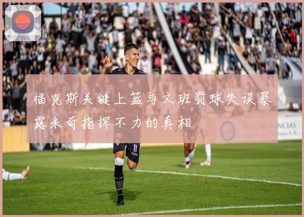 福克斯关键上篮与文班罚球失误暴露米奇指挥不力的真相