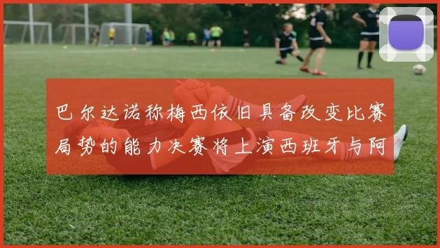 巴尔达诺称梅西依旧具备改变比赛局势的能力决赛将上演西班牙与阿根廷的对决