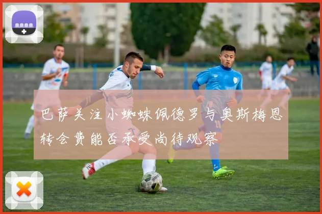 巴萨关注小蜘蛛佩德罗与奥斯梅恩转会费能否承受尚待观察